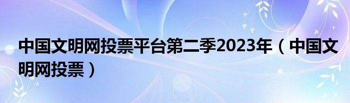 中国文明网投票平台第二季2023年（中国文明网投票）