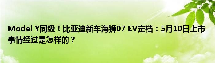 Model Y同级！比亚迪新车海狮07 EV定档：5月10日上市 事情经过是怎样的？