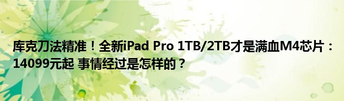 库克刀法精准！全新iPad Pro 1TB/2TB才是满血M4芯片：14099元起 事情经过是怎样的？