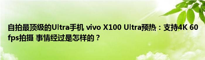 自拍最顶级的Ultra手机 vivo X100 Ultra预热：支持4K 60fps拍摄 事情经过是怎样的？
